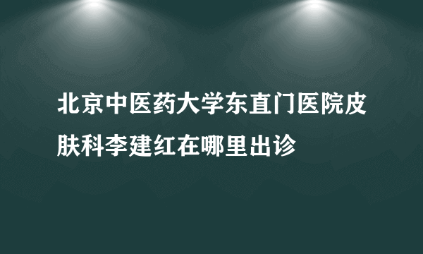 北京中医药大学东直门医院皮肤科李建红在哪里出诊