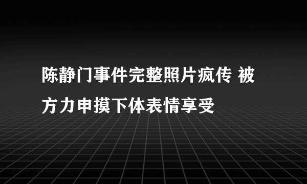 陈静门事件完整照片疯传 被方力申摸下体表情享受