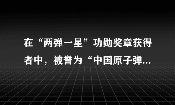 在“两弹一星”功勋奖章获得者中，被誉为“中国原子弹之父”的是