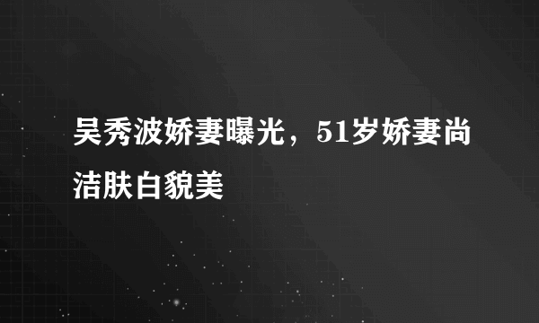 吴秀波娇妻曝光，51岁娇妻尚洁肤白貌美 