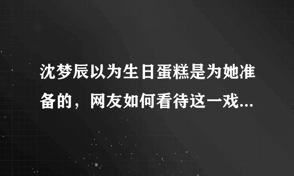 沈梦辰以为生日蛋糕是为她准备的，网友如何看待这一戏剧性场面？