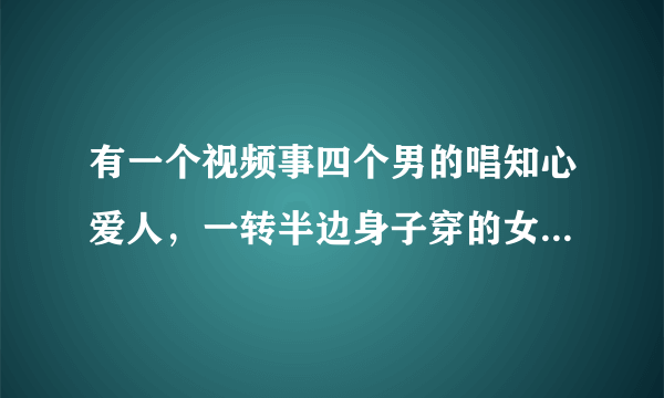 有一个视频事四个男的唱知心爱人，一转半边身子穿的女性服装的，要那个视频