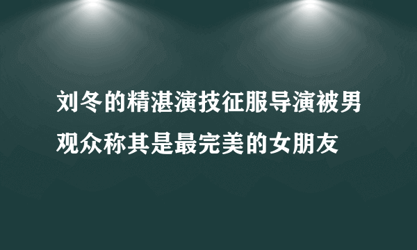 刘冬的精湛演技征服导演被男观众称其是最完美的女朋友