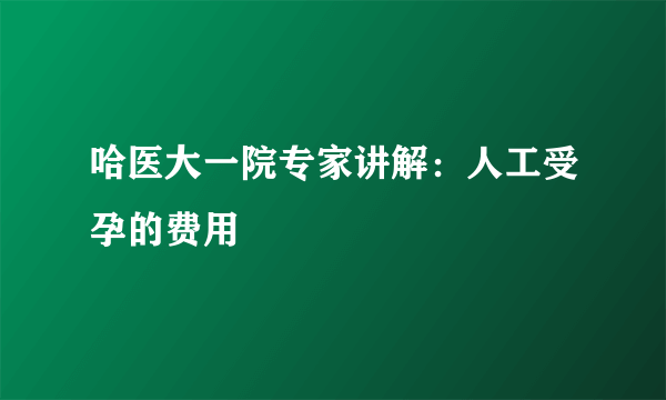 哈医大一院专家讲解：人工受孕的费用