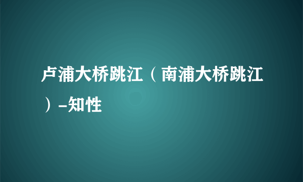 卢浦大桥跳江（南浦大桥跳江）-知性