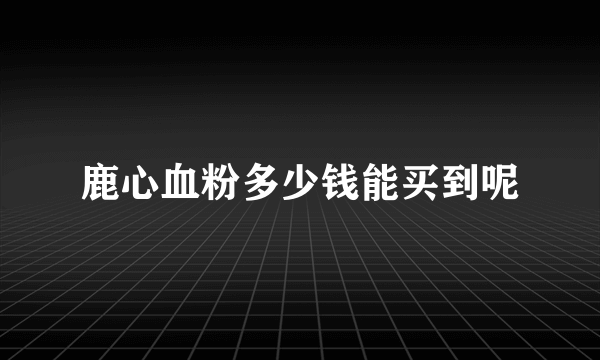 鹿心血粉多少钱能买到呢