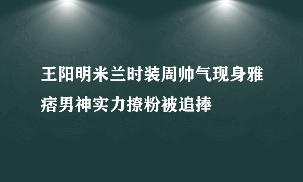 王阳明米兰时装周帅气现身雅痞男神实力撩粉被追捧