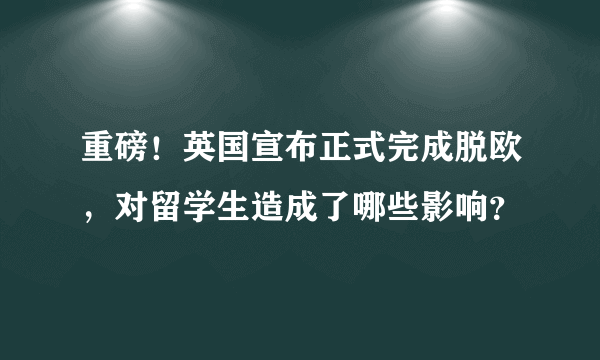 重磅！英国宣布正式完成脱欧，对留学生造成了哪些影响？