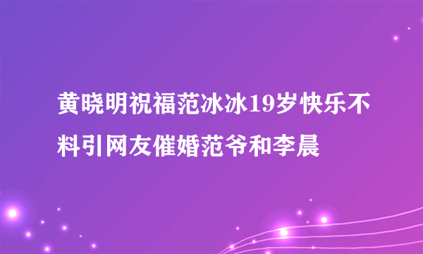 黄晓明祝福范冰冰19岁快乐不料引网友催婚范爷和李晨