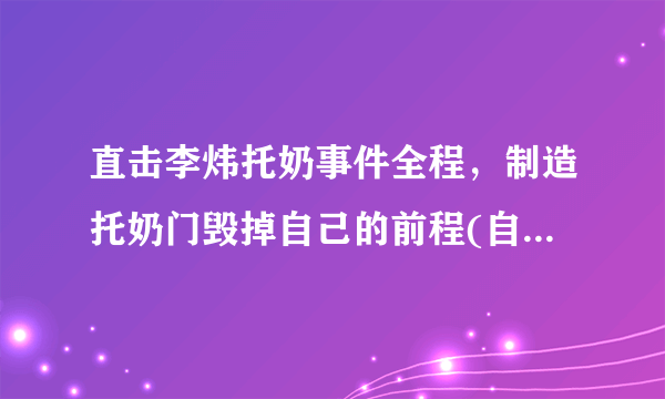 直击李炜托奶事件全程，制造托奶门毁掉自己的前程(自己作死)