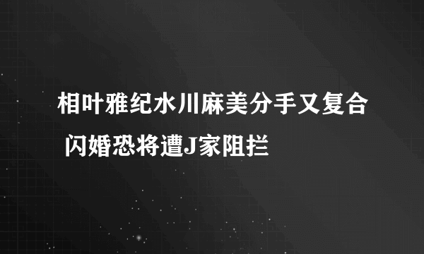 相叶雅纪水川麻美分手又复合 闪婚恐将遭J家阻拦