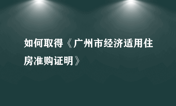 如何取得《广州市经济适用住房准购证明》