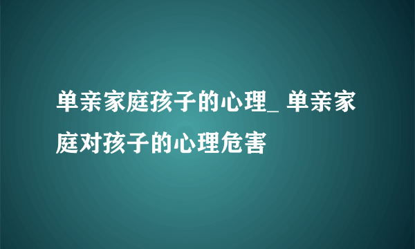 单亲家庭孩子的心理_ 单亲家庭对孩子的心理危害