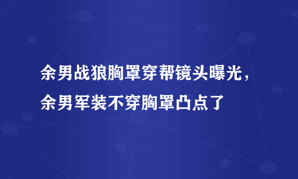 余男战狼胸罩穿帮镜头曝光，余男军装不穿胸罩凸点了 