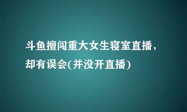 斗鱼擅闯重大女生寝室直播，却有误会(并没开直播) 