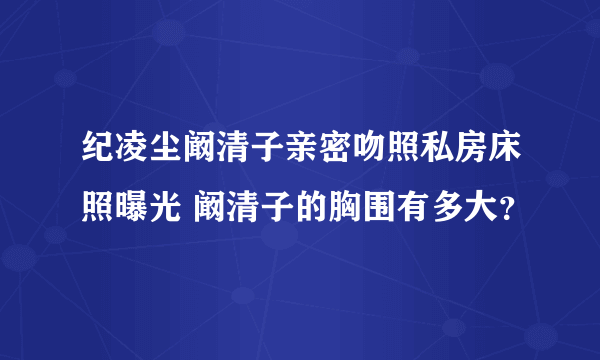 纪凌尘阚清子亲密吻照私房床照曝光 阚清子的胸围有多大？