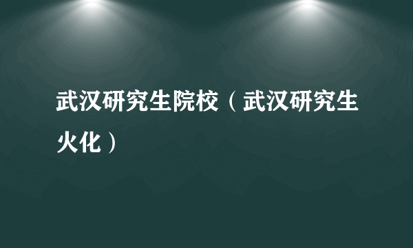 武汉研究生院校（武汉研究生火化）