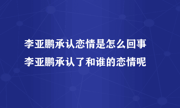 李亚鹏承认恋情是怎么回事 李亚鹏承认了和谁的恋情呢