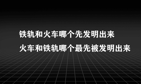 铁轨和火车哪个先发明出来 火车和铁轨哪个最先被发明出来