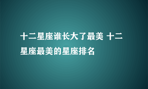 十二星座谁长大了最美 十二星座最美的星座排名