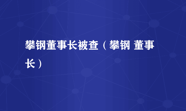 攀钢董事长被查（攀钢 董事长）