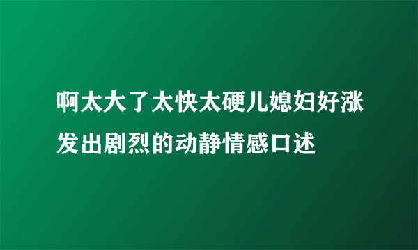 啊太大了太快太硬儿媳妇好涨发出剧烈的动静情感口述