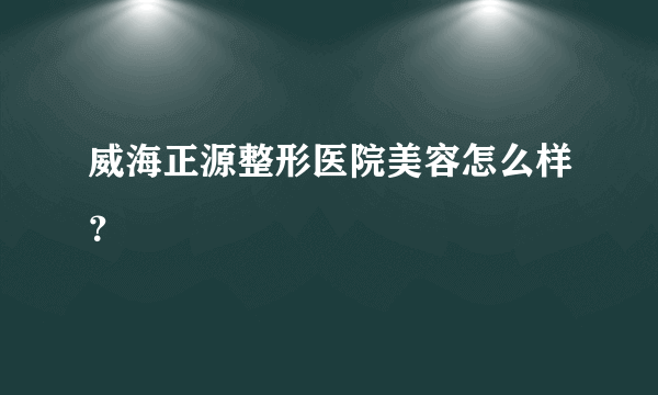 威海正源整形医院美容怎么样？