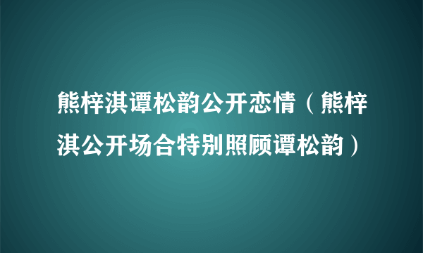 熊梓淇谭松韵公开恋情（熊梓淇公开场合特别照顾谭松韵）