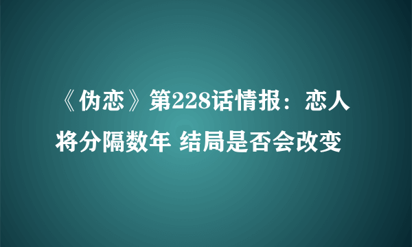 《伪恋》第228话情报：恋人将分隔数年 结局是否会改变