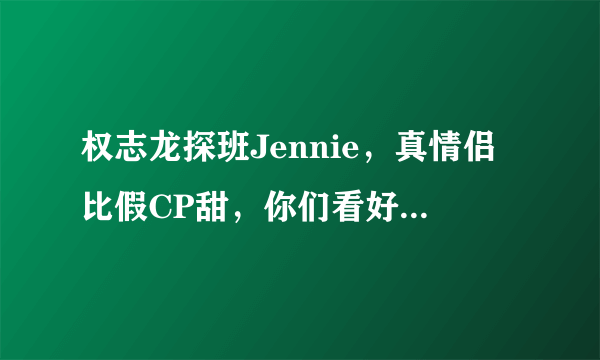 权志龙探班Jennie，真情侣比假CP甜，你们看好他们白头偕老吗？