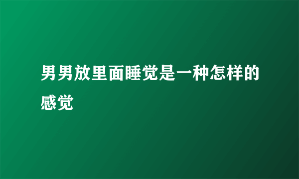 男男放里面睡觉是一种怎样的感觉