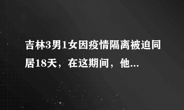 吉林3男1女因疫情隔离被迫同居18天，在这期间，他们是如何生活的？