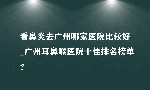 看鼻炎去广州哪家医院比较好_广州耳鼻喉医院十佳排名榜单？