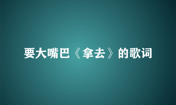 要大嘴巴《拿去》的歌词