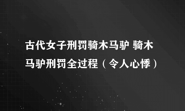 古代女子刑罚骑木马驴 骑木马驴刑罚全过程（令人心悸）