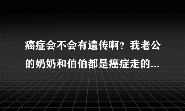 癌症会不会有遗传啊？我老公的奶奶和伯伯都是癌症走的。有点担心