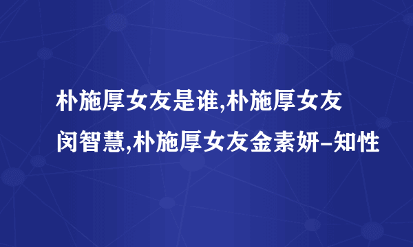 朴施厚女友是谁,朴施厚女友闵智慧,朴施厚女友金素妍-知性