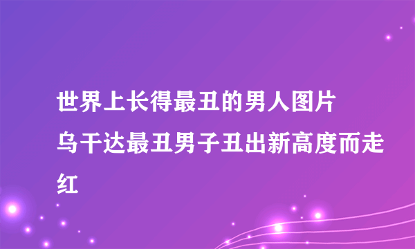 世界上长得最丑的男人图片 乌干达最丑男子丑出新高度而走红