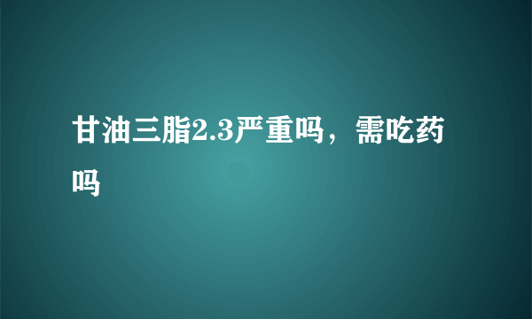 甘油三脂2.3严重吗，需吃药吗