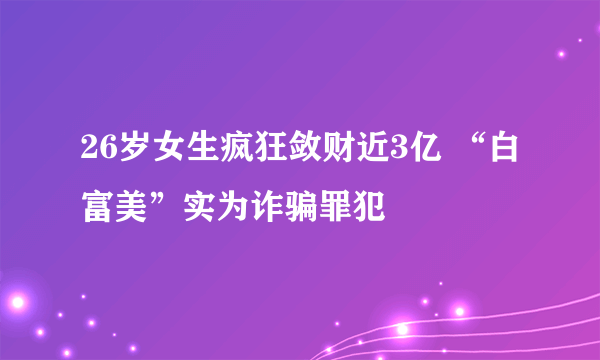 26岁女生疯狂敛财近3亿 “白富美”实为诈骗罪犯