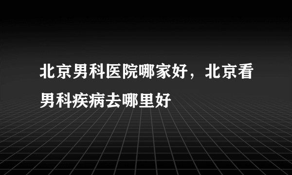 北京男科医院哪家好，北京看男科疾病去哪里好