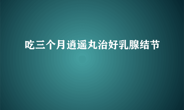 吃三个月逍遥丸治好乳腺结节