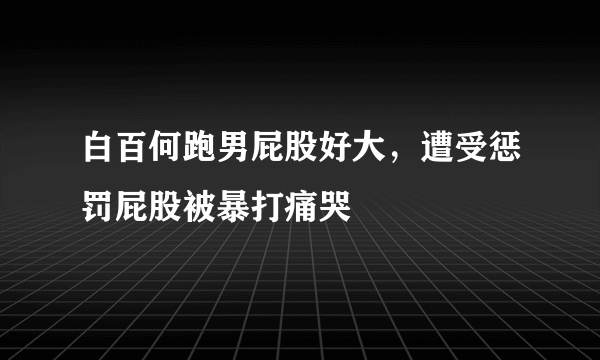 白百何跑男屁股好大，遭受惩罚屁股被暴打痛哭 