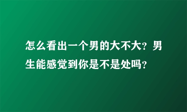 怎么看出一个男的大不大？男生能感觉到你是不是处吗？