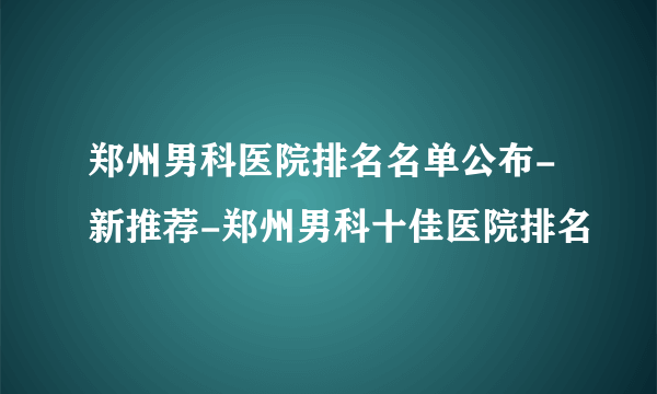 郑州男科医院排名名单公布-新推荐-郑州男科十佳医院排名