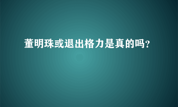 董明珠或退出格力是真的吗？