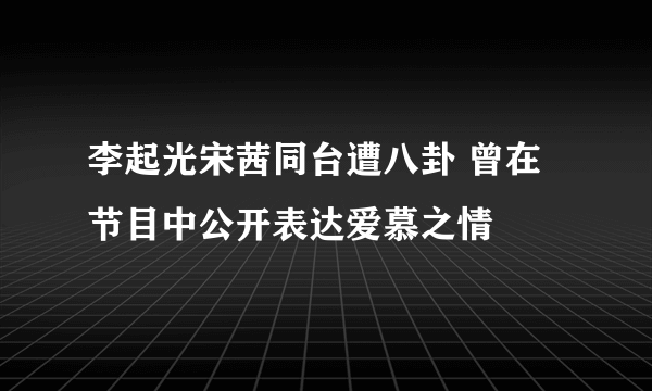 李起光宋茜同台遭八卦 曾在节目中公开表达爱慕之情