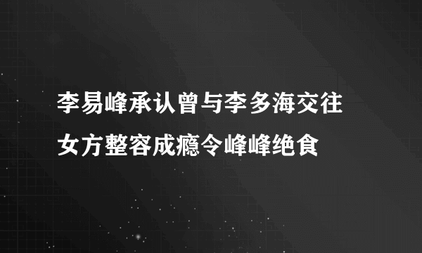 李易峰承认曾与李多海交往 女方整容成瘾令峰峰绝食