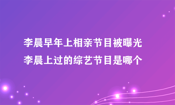 李晨早年上相亲节目被曝光 李晨上过的综艺节目是哪个