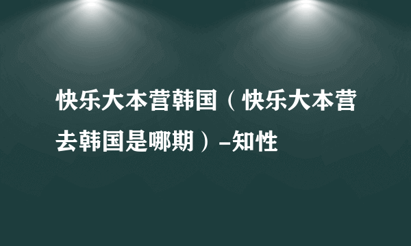 快乐大本营韩国（快乐大本营去韩国是哪期）-知性